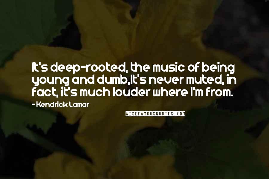 Kendrick Lamar Quotes: It's deep-rooted, the music of being young and dumb,It's never muted, in fact, it's much louder where I'm from.