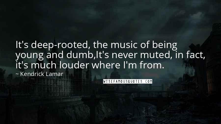 Kendrick Lamar Quotes: It's deep-rooted, the music of being young and dumb,It's never muted, in fact, it's much louder where I'm from.