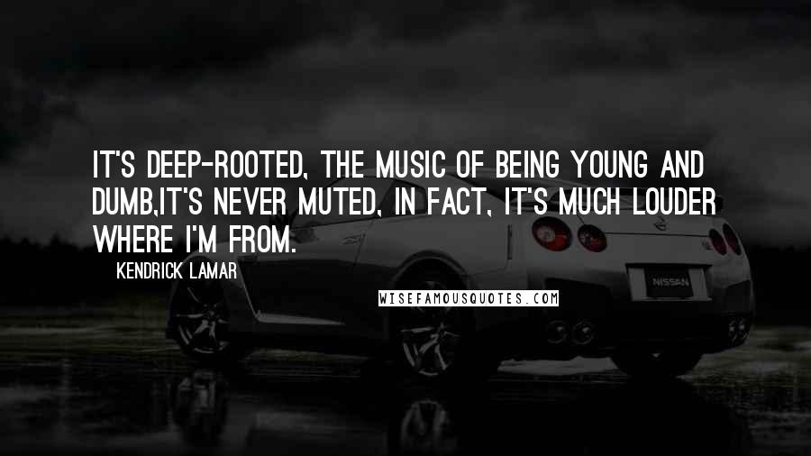 Kendrick Lamar Quotes: It's deep-rooted, the music of being young and dumb,It's never muted, in fact, it's much louder where I'm from.