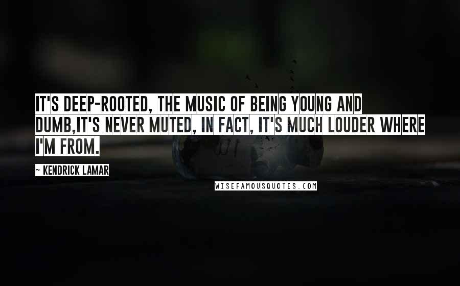 Kendrick Lamar Quotes: It's deep-rooted, the music of being young and dumb,It's never muted, in fact, it's much louder where I'm from.