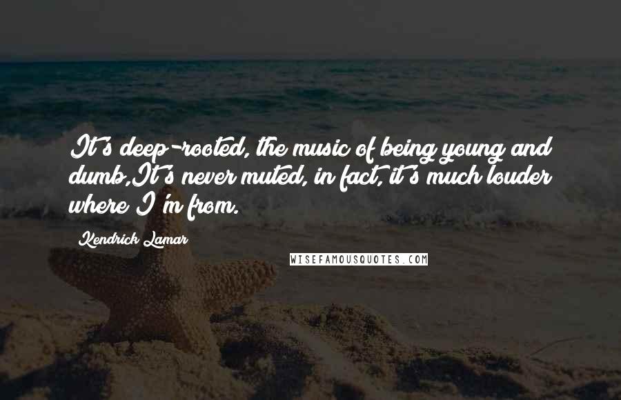 Kendrick Lamar Quotes: It's deep-rooted, the music of being young and dumb,It's never muted, in fact, it's much louder where I'm from.