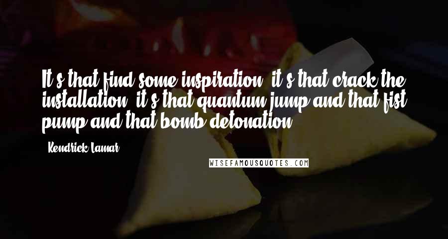 Kendrick Lamar Quotes: It's that find some inspiration, it's that crack the installation, it's that quantum jump and that fist pump and that bomb detonation...