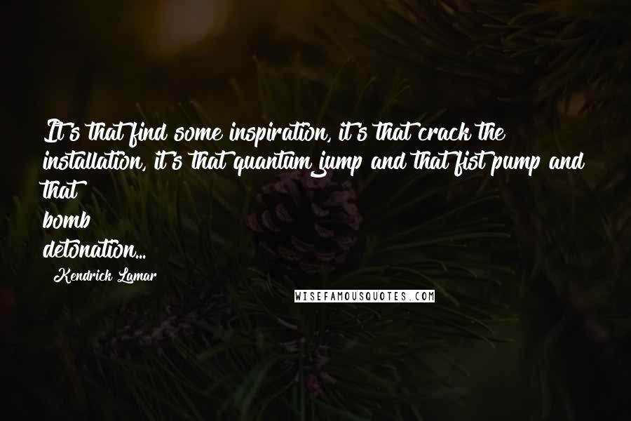 Kendrick Lamar Quotes: It's that find some inspiration, it's that crack the installation, it's that quantum jump and that fist pump and that bomb detonation...