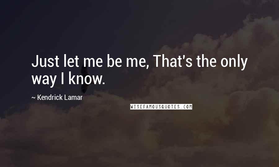 Kendrick Lamar Quotes: Just let me be me, That's the only way I know.