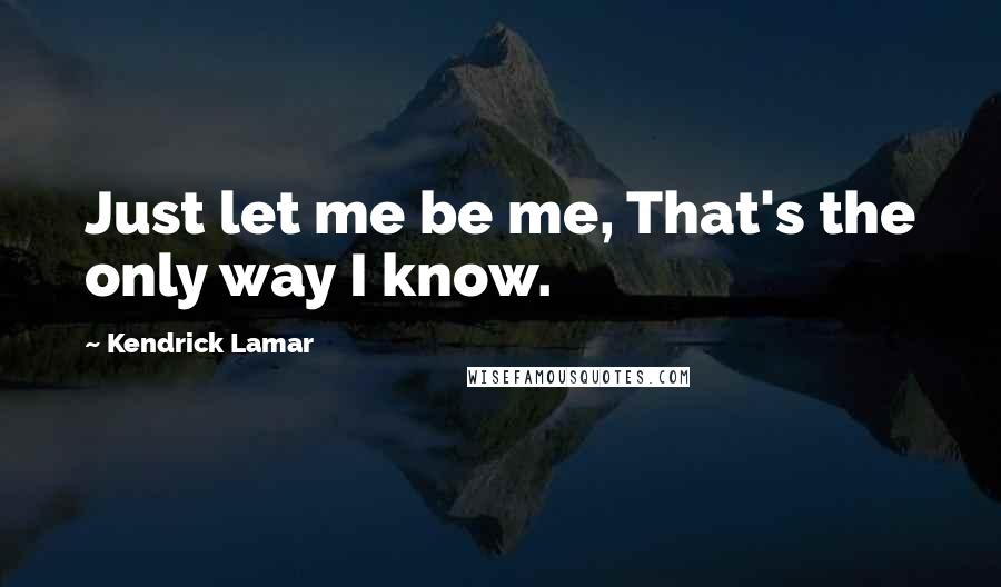 Kendrick Lamar Quotes: Just let me be me, That's the only way I know.