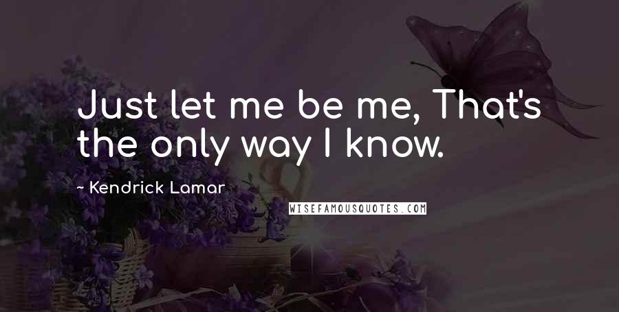 Kendrick Lamar Quotes: Just let me be me, That's the only way I know.