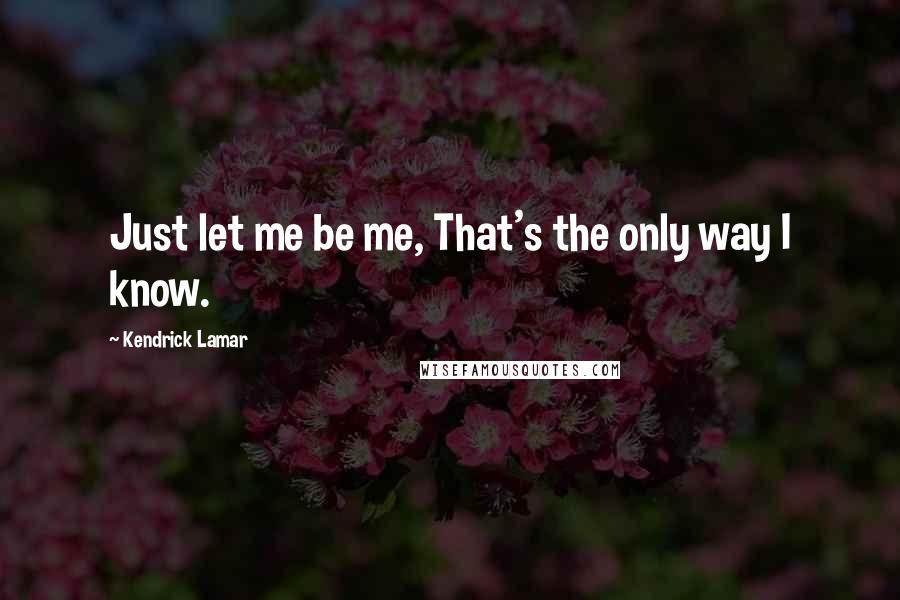 Kendrick Lamar Quotes: Just let me be me, That's the only way I know.