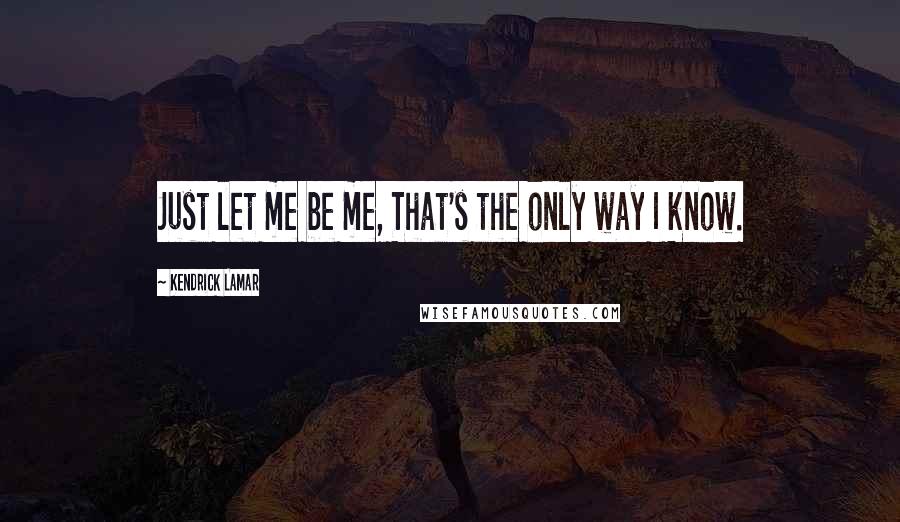 Kendrick Lamar Quotes: Just let me be me, That's the only way I know.