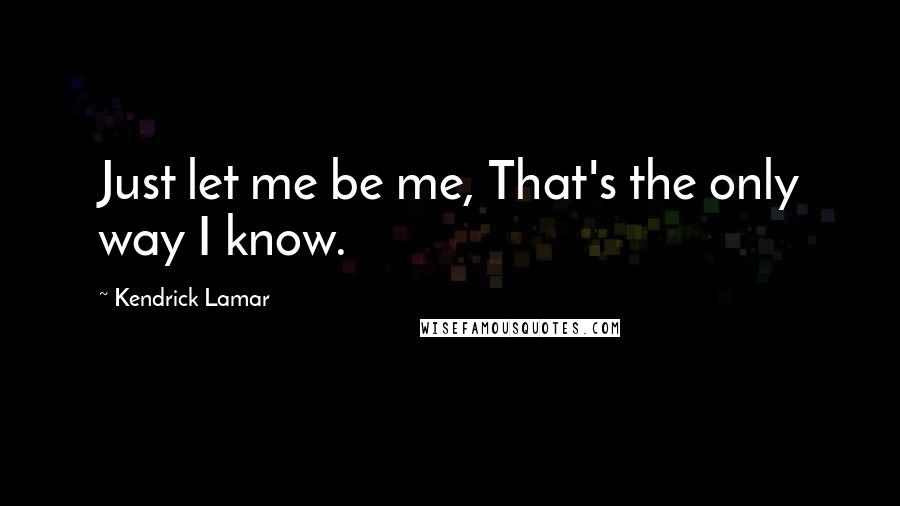 Kendrick Lamar Quotes: Just let me be me, That's the only way I know.