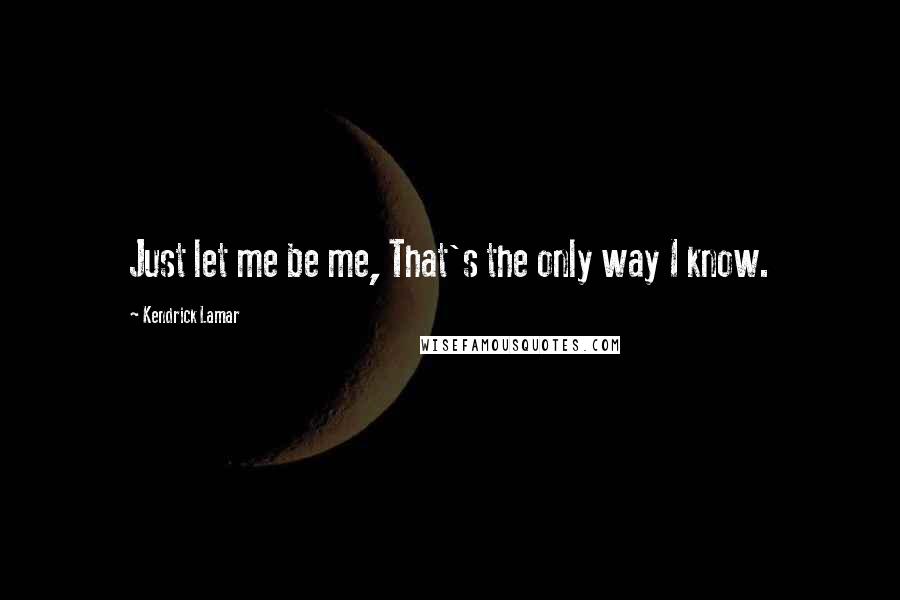 Kendrick Lamar Quotes: Just let me be me, That's the only way I know.
