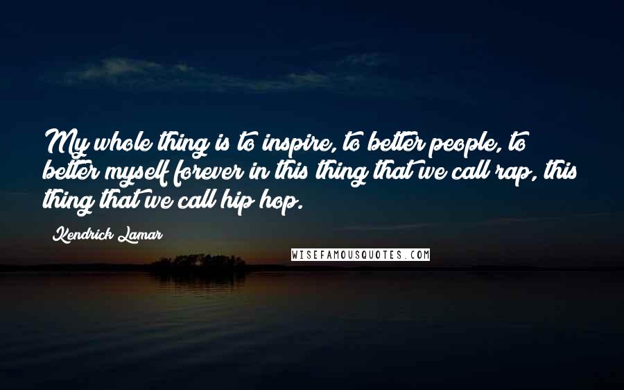 Kendrick Lamar Quotes: My whole thing is to inspire, to better people, to better myself forever in this thing that we call rap, this thing that we call hip hop.