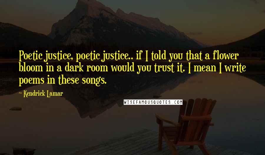 Kendrick Lamar Quotes: Poetic justice, poetic justice.. if I told you that a flower bloom in a dark room would you trust it. I mean I write poems in these songs.