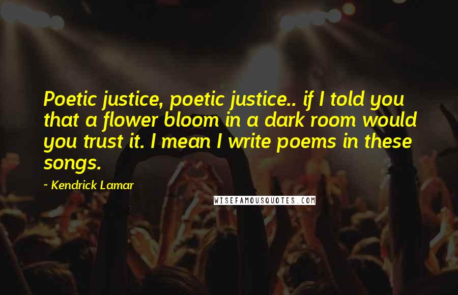 Kendrick Lamar Quotes: Poetic justice, poetic justice.. if I told you that a flower bloom in a dark room would you trust it. I mean I write poems in these songs.