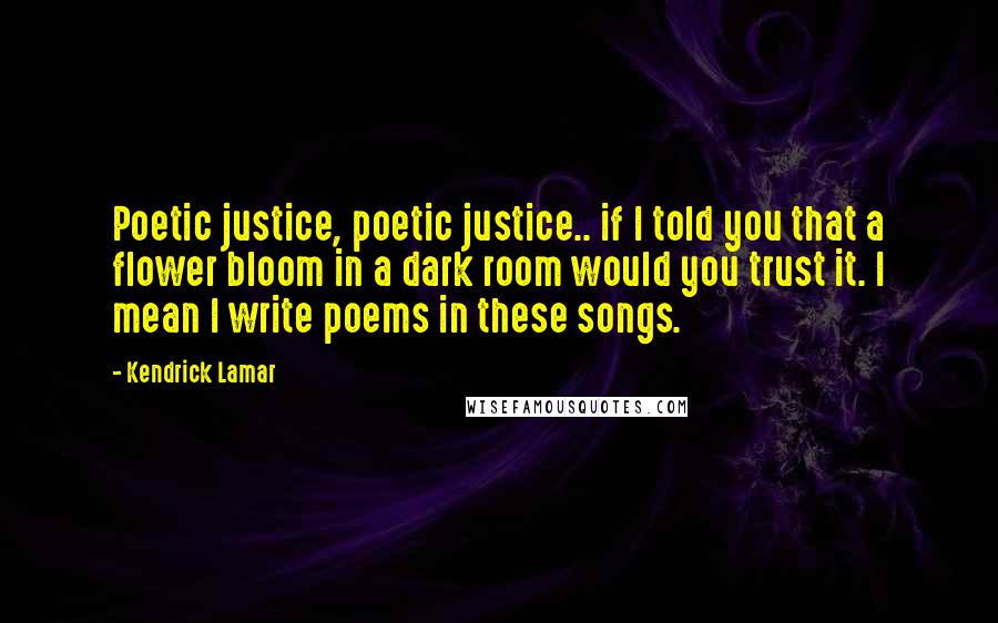 Kendrick Lamar Quotes: Poetic justice, poetic justice.. if I told you that a flower bloom in a dark room would you trust it. I mean I write poems in these songs.