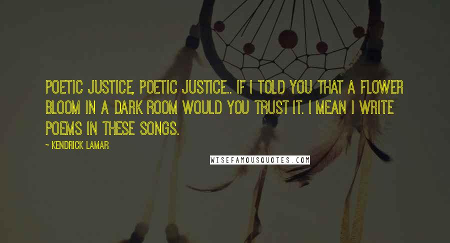 Kendrick Lamar Quotes: Poetic justice, poetic justice.. if I told you that a flower bloom in a dark room would you trust it. I mean I write poems in these songs.