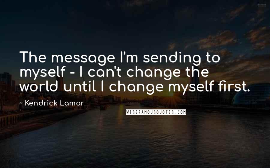 Kendrick Lamar Quotes: The message I'm sending to myself - I can't change the world until I change myself first.