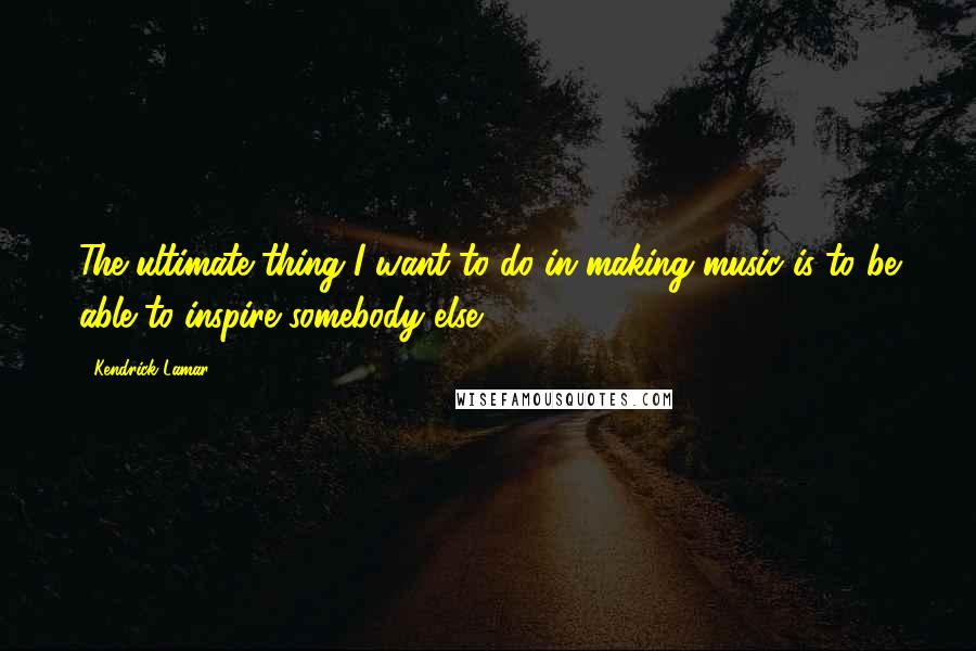 Kendrick Lamar Quotes: The ultimate thing I want to do in making music is to be able to inspire somebody else.