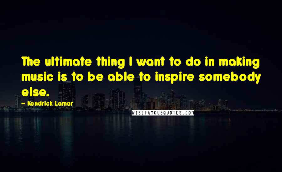 Kendrick Lamar Quotes: The ultimate thing I want to do in making music is to be able to inspire somebody else.