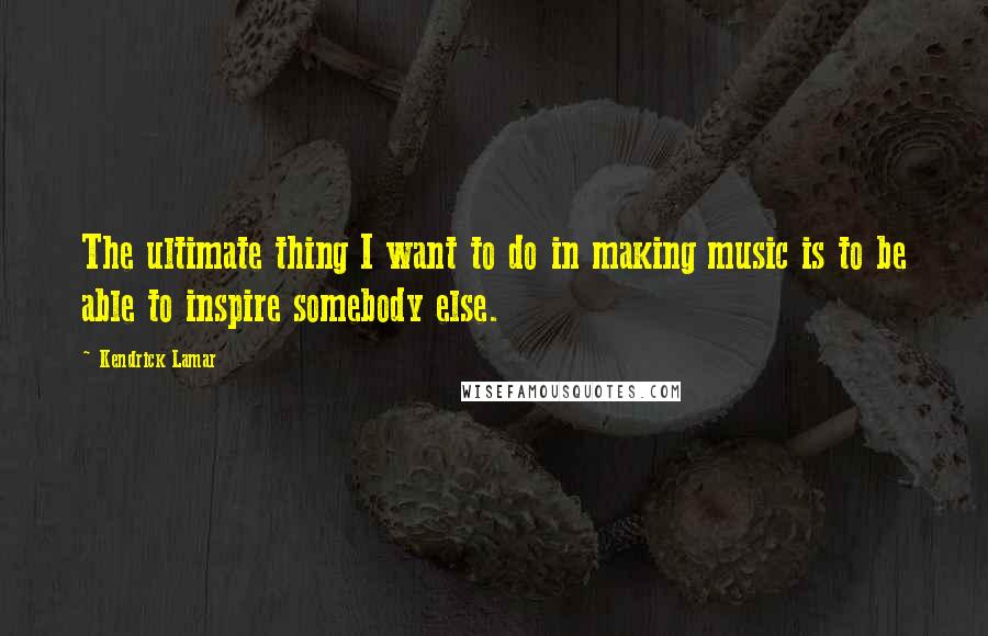 Kendrick Lamar Quotes: The ultimate thing I want to do in making music is to be able to inspire somebody else.