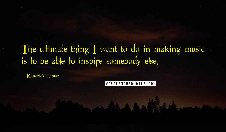 Kendrick Lamar Quotes: The ultimate thing I want to do in making music is to be able to inspire somebody else.