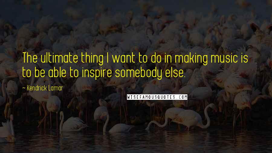 Kendrick Lamar Quotes: The ultimate thing I want to do in making music is to be able to inspire somebody else.