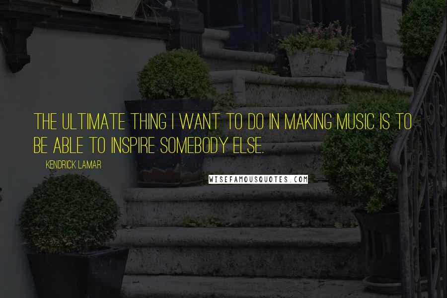 Kendrick Lamar Quotes: The ultimate thing I want to do in making music is to be able to inspire somebody else.