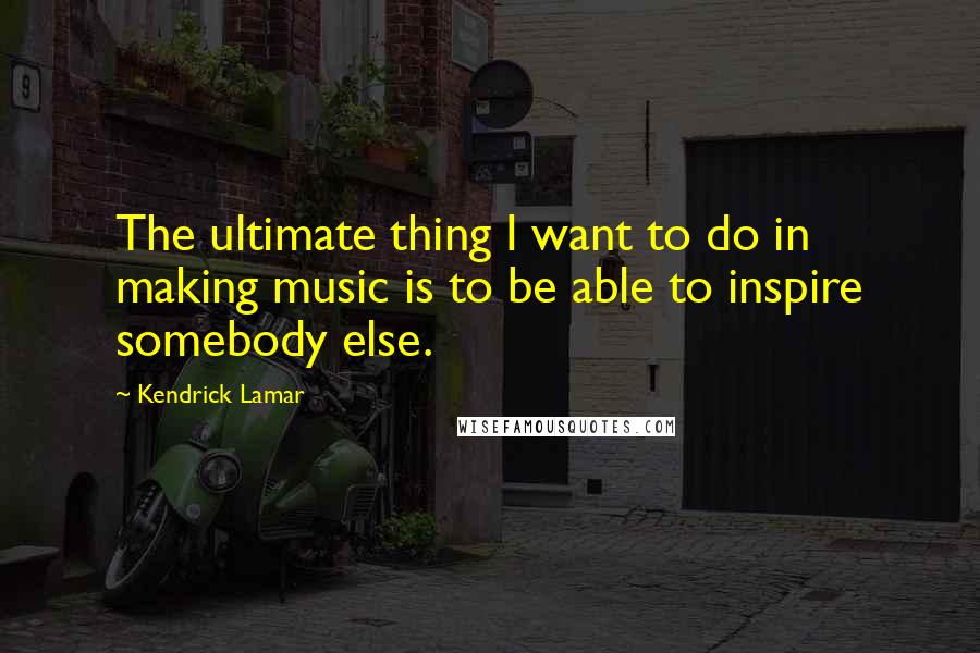 Kendrick Lamar Quotes: The ultimate thing I want to do in making music is to be able to inspire somebody else.