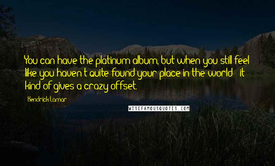 Kendrick Lamar Quotes: You can have the platinum album, but when you still feel like you haven't quite found your place in the world - it kind of gives a crazy offset.