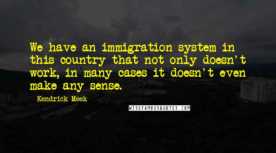Kendrick Meek Quotes: We have an immigration system in this country that not only doesn't work, in many cases it doesn't even make any sense.