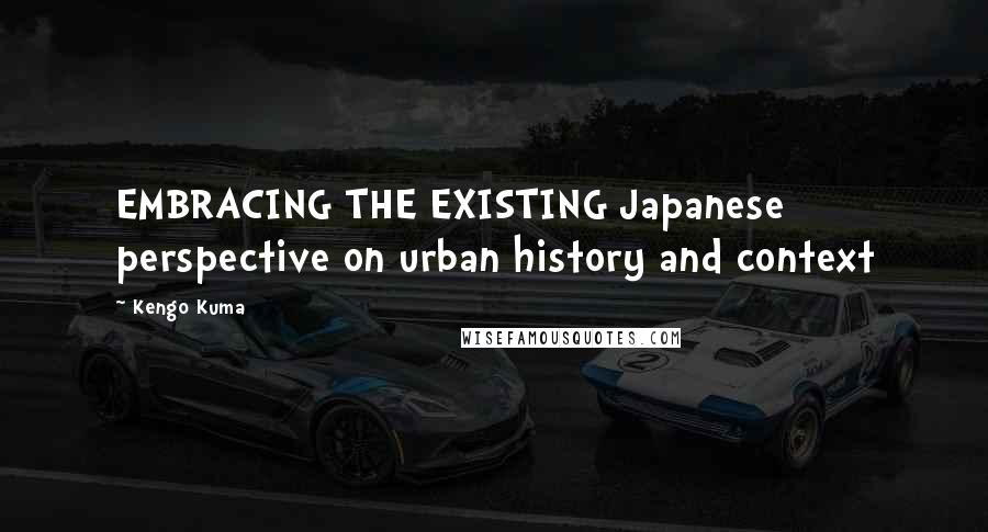 Kengo Kuma Quotes: EMBRACING THE EXISTING Japanese perspective on urban history and context