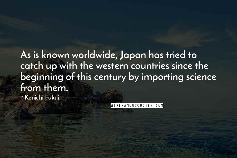 Kenichi Fukui Quotes: As is known worldwide, Japan has tried to catch up with the western countries since the beginning of this century by importing science from them.