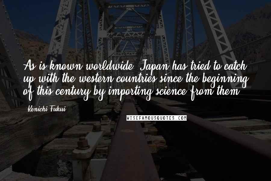Kenichi Fukui Quotes: As is known worldwide, Japan has tried to catch up with the western countries since the beginning of this century by importing science from them.