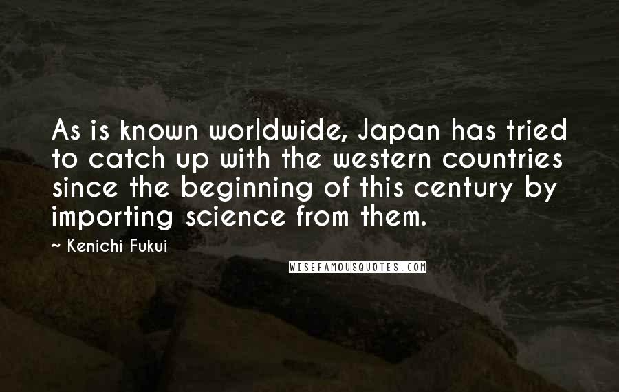 Kenichi Fukui Quotes: As is known worldwide, Japan has tried to catch up with the western countries since the beginning of this century by importing science from them.