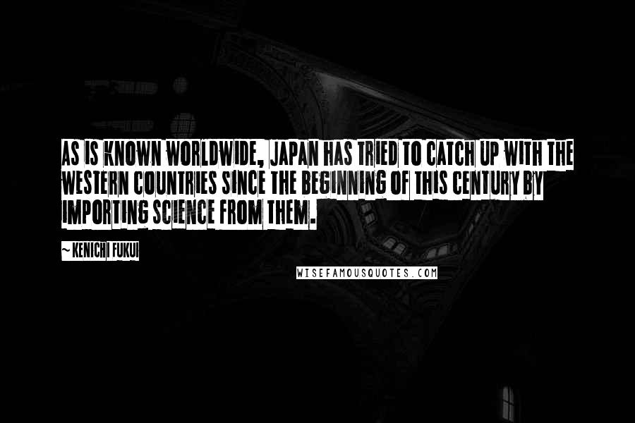 Kenichi Fukui Quotes: As is known worldwide, Japan has tried to catch up with the western countries since the beginning of this century by importing science from them.