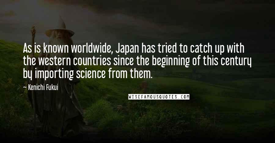 Kenichi Fukui Quotes: As is known worldwide, Japan has tried to catch up with the western countries since the beginning of this century by importing science from them.