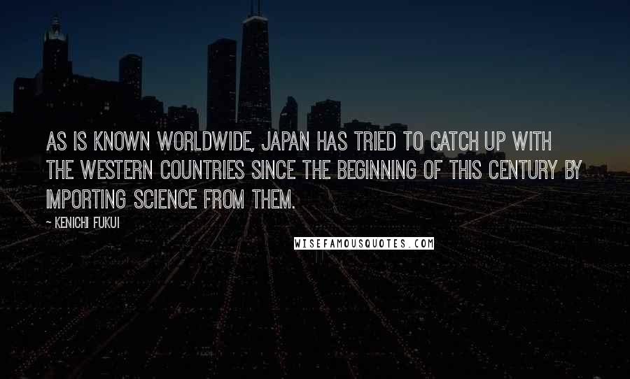 Kenichi Fukui Quotes: As is known worldwide, Japan has tried to catch up with the western countries since the beginning of this century by importing science from them.