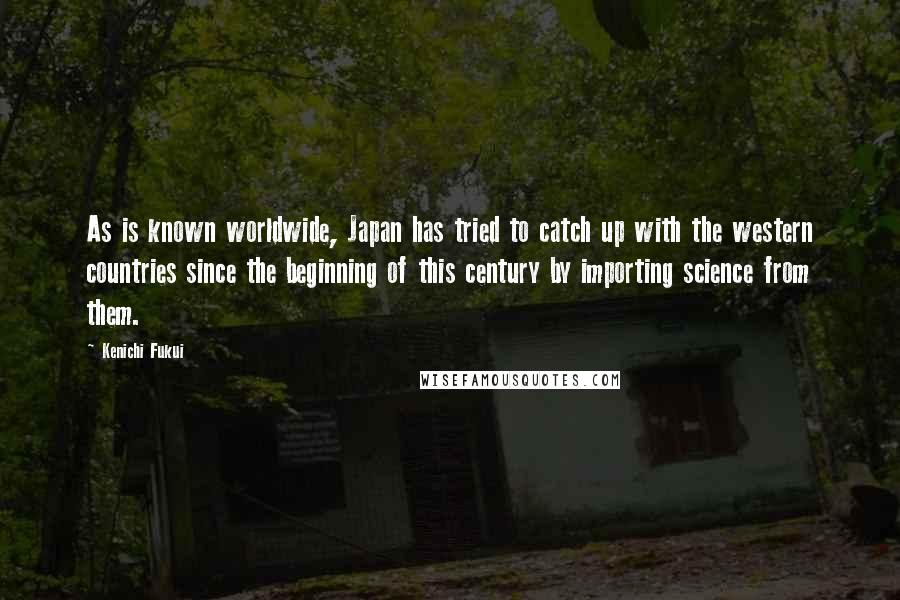 Kenichi Fukui Quotes: As is known worldwide, Japan has tried to catch up with the western countries since the beginning of this century by importing science from them.