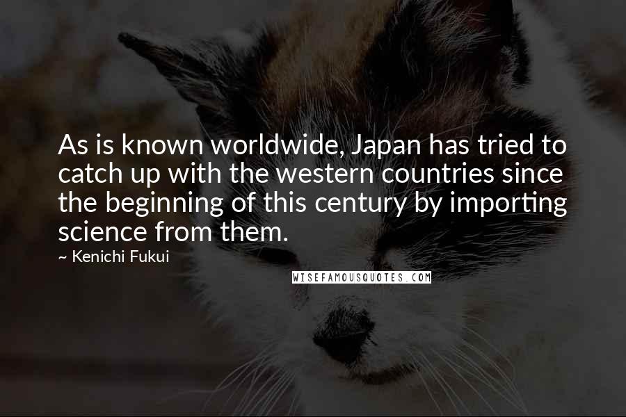 Kenichi Fukui Quotes: As is known worldwide, Japan has tried to catch up with the western countries since the beginning of this century by importing science from them.