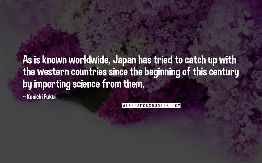 Kenichi Fukui Quotes: As is known worldwide, Japan has tried to catch up with the western countries since the beginning of this century by importing science from them.