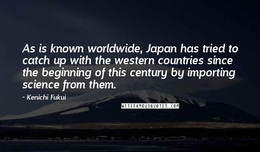 Kenichi Fukui Quotes: As is known worldwide, Japan has tried to catch up with the western countries since the beginning of this century by importing science from them.