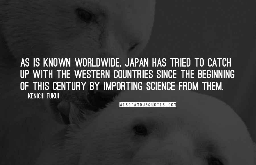 Kenichi Fukui Quotes: As is known worldwide, Japan has tried to catch up with the western countries since the beginning of this century by importing science from them.