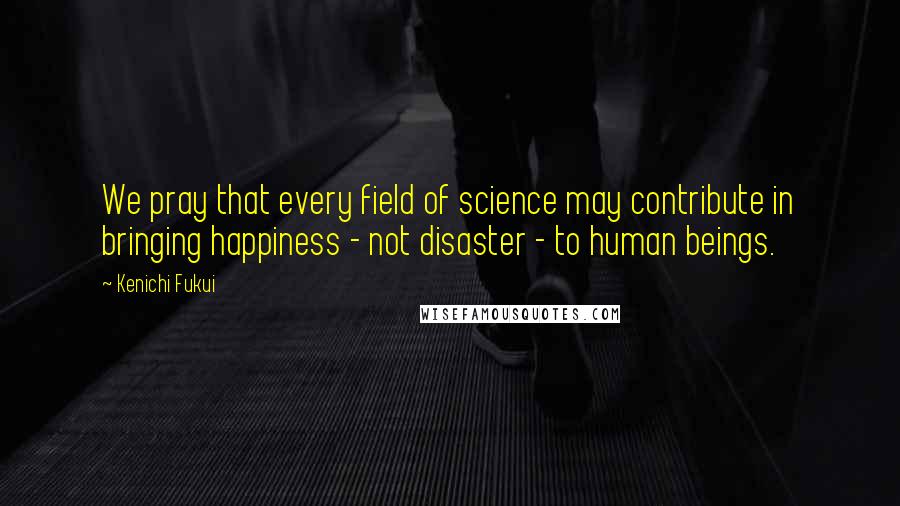 Kenichi Fukui Quotes: We pray that every field of science may contribute in bringing happiness - not disaster - to human beings.