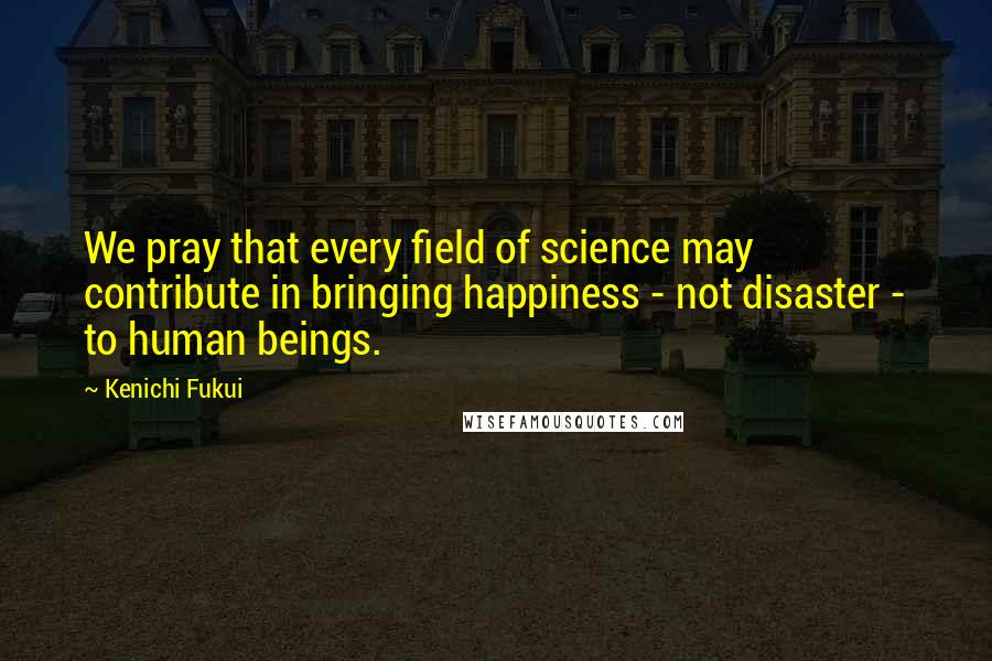 Kenichi Fukui Quotes: We pray that every field of science may contribute in bringing happiness - not disaster - to human beings.