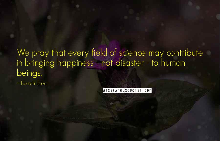 Kenichi Fukui Quotes: We pray that every field of science may contribute in bringing happiness - not disaster - to human beings.