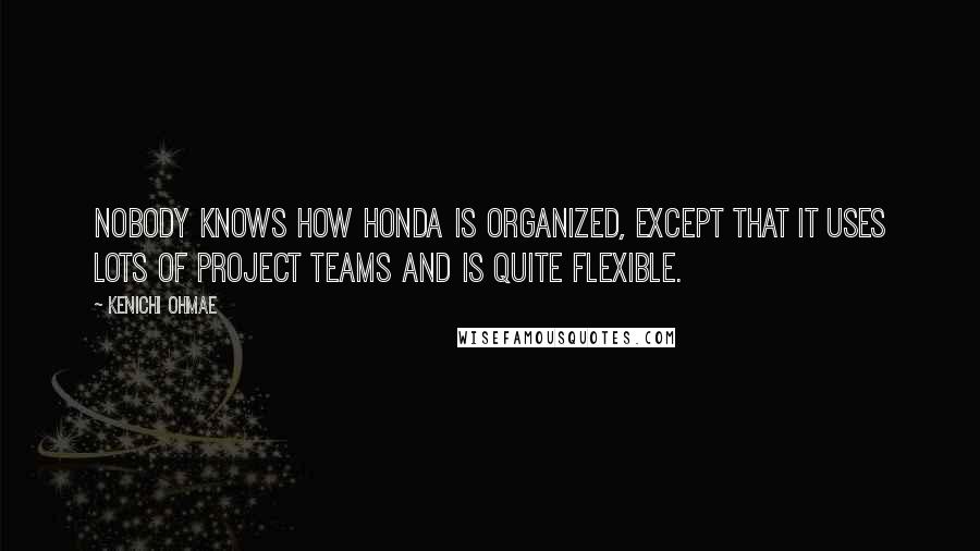 Kenichi Ohmae Quotes: Nobody knows how Honda is organized, except that it uses lots of project teams and is quite flexible.