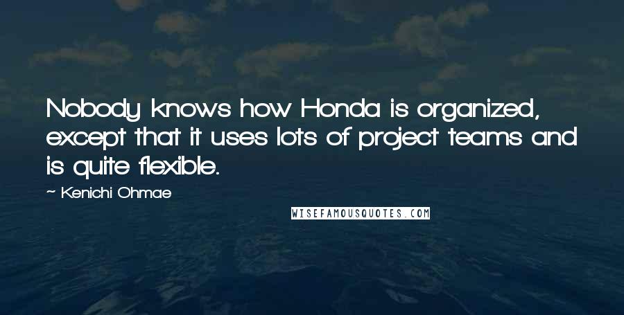 Kenichi Ohmae Quotes: Nobody knows how Honda is organized, except that it uses lots of project teams and is quite flexible.