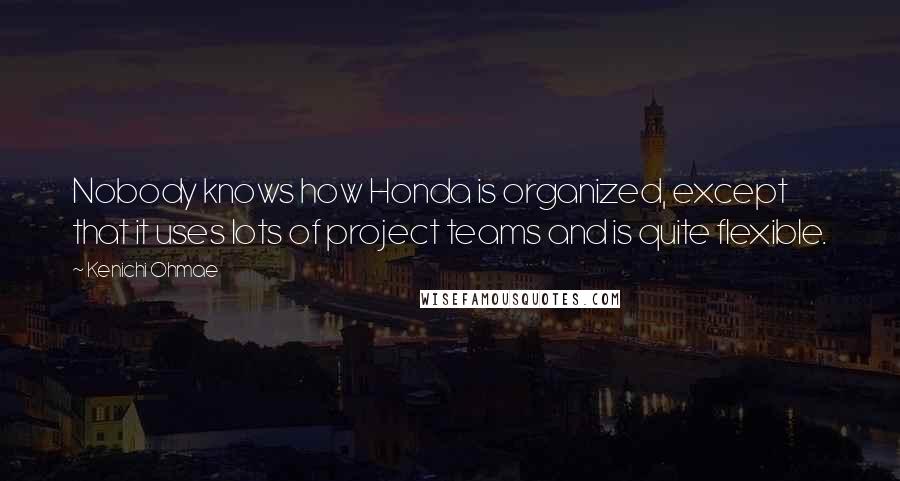 Kenichi Ohmae Quotes: Nobody knows how Honda is organized, except that it uses lots of project teams and is quite flexible.