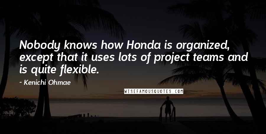 Kenichi Ohmae Quotes: Nobody knows how Honda is organized, except that it uses lots of project teams and is quite flexible.