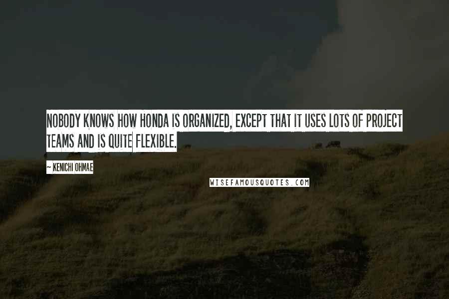 Kenichi Ohmae Quotes: Nobody knows how Honda is organized, except that it uses lots of project teams and is quite flexible.