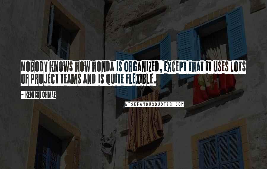 Kenichi Ohmae Quotes: Nobody knows how Honda is organized, except that it uses lots of project teams and is quite flexible.